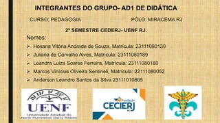 INTEGRANTES DO GRUPO- AD1 DE DIDÁTICA
CURSO: PEDAGOGIA PÓLO: MIRACEMA RJ
2º SEMESTRE CEDERJ- UENF RJ.
Nomes:
 Hosana Vitória Andrade de Souza, Matrícula: 23111080130
 Juliana de Carvalho Alves, Matrícula: 23111080189
 Leandra Luiza Soares Ferreira, Matrícula: 23111080180
 Marcos Vinícius Oliveira Sentineli, Matrícula: 22111080052
 Anderson Leandro Santos da Silva 23111010865
 