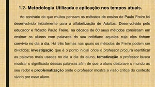 1.2- Metodologia Utilizada e aplicação nos tempos atuais.
Ao contrário do que muitos pensam os métodos de ensino de Paulo Freire foi
desenvolvido inicialmente para a alfabetização de Adultos. Desenvolvido pelo
educador e filósofo Paulo Freire, na década de 60 seus métodos consistiam em
ensinar os alunos com palavras do seu cotidiano aquelas cuja eles tinham
convívio no dia a dia. Há três formas nas quais os métodos de Freire podem ser
divididos; investigação que é o ponto inicial onde o professor procura identificar
as palavras mais usadas no dia a dia do aluno, tematização o professor busca
mostrar o significado dessas palavras afim de que o aluno desbrave o mundo ao
seu redor e problematização onde o professor mostra a visão crítica do contexto
vivido por esse aluno.
 
