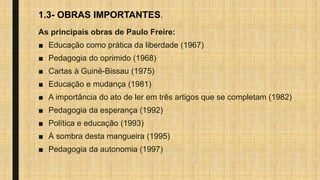 1.3- OBRAS IMPORTANTES.
As principais obras de Paulo Freire:
■ Educação como prática da liberdade (1967)
■ Pedagogia do oprimido (1968)
■ Cartas à Guiné-Bissau (1975)
■ Educação e mudança (1981)
■ A importância do ato de ler em três artigos que se completam (1982)
■ Pedagogia da esperança (1992)
■ Política e educação (1993)
■ À sombra desta mangueira (1995)
■ Pedagogia da autonomia (1997)
 