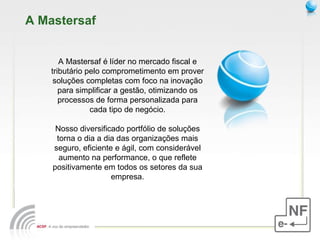 A Mastersaf A Mastersaf é líder no mercado fiscal e tributário pelo comprometimento em prover soluções completas com foco na inovação para simplificar a gestão, otimizando os processos de forma personalizada para cada tipo de negócio. Nosso diversificado portfólio de soluções torna o dia a dia das organizações mais seguro, eficiente e ágil, com considerável aumento na performance, o que reflete positivamente em todos os setores da sua empresa. 