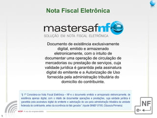 Documento de existência exclusivamente digital, emitido e armazenado eletronicamente, com o intuito de documentar uma operação de circulação de mercadorias ou prestação de serviços, cuja validade jurídica é garantida pela assinatura digital do emitente e a Autorização de Uso fornecida pela administração tributária do domicílio do contribuinte. Nota Fiscal Eletrônica 