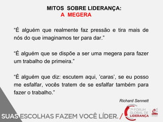 MITOS SOBRE LIDERANÇA: 
A MEGERA 
“É alguém que realmente faz pressão e tira mais de 
nós do que imaginamos ter para dar.” 
“É alguém que se dispõe a ser uma megera para fazer 
um trabalho de primeira.” 
“É alguém que diz: escutem aqui, ’caras’, se eu posso 
me esfalfar, vocês tratem de se esfalfar também para 
fazer o trabalho.” 
Richard Sennett 
 