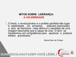 MITOS SOBRE LIDERANÇA: 
A CELEBRIDADE 
“...O herói, o revolucionário e o profeta pacifista dão lugar 
à celebridade . Os primeiros estavam associados 
a atos de heroísmo , esta última é o resultado de uma 
imagem fascinante que é capaz de criar. O dom se 
transformou em competência para aparecer e produzir 
efeitos grandiosos.” 
Maria Ester de Freitas 
 