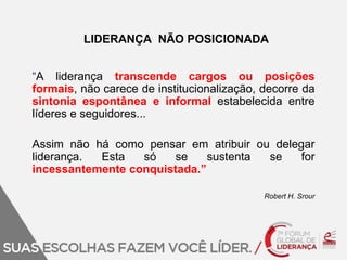 LIDERANÇA NÃO POSICIONADA 
“A liderança transcende cargos ou posições 
formais, não carece de institucionalização, decorre da 
sintonia espontânea e informal estabelecida entre 
líderes e seguidores... 
Assim não há como pensar em atribuir ou delegar 
liderança. Esta só se sustenta se for 
incessantemente conquistada.” 
Robert H. Srour 
 