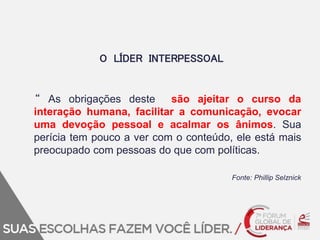 O LÍDER INTERPESSOAL 
“ As obrigações deste são ajeitar o curso da 
interação humana, facilitar a comunicação, evocar 
uma devoção pessoal e acalmar os ânimos. Sua 
perícia tem pouco a ver com o conteúdo, ele está mais 
preocupado com pessoas do que com políticas. 
Fonte: Phillip Selznick 
 