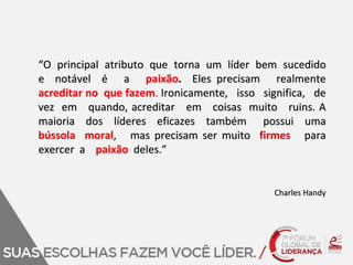 “O principal atributo que torna um líder bem sucedido 
e notável é a paixão. Eles precisam realmente 
acreditar no que fazem. Ironicamente, isso significa, de 
vez em quando, acreditar em coisas muito ruins. A 
maioria dos líderes eficazes também possui uma 
bússola moral, mas precisam ser muito firmes para 
exercer a paixão deles.” 
Charles Handy 
 