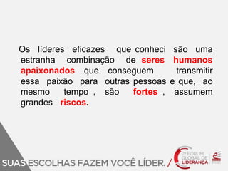 Os líderes eficazes que conheci são uma 
estranha combinação de seres humanos 
apaixonados que conseguem transmitir 
essa paixão para outras pessoas e que, ao 
mesmo tempo , são fortes , assumem 
grandes riscos. 
 
