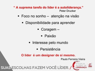 “ A suprema tarefa do líder é a autoliderança.” 
Peter Drucker 
 Foco no sonho – atenção na visão 
 Disponibilidade para aprender 
 Coragem – 
 Paixão 
 Interesse pelo mundo 
 Persistência 
O líder é um designer de si mesmo. 
Paulo Ferreira Vieira 
 