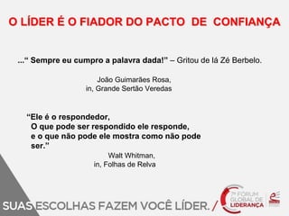 O LÍDER É O FIADOR DO PACTO DE CONFIANÇA 
...“ Sempre eu cumpro a palavra dada!” – Gritou de lá Zé Berbelo. 
João Guimarães Rosa, 
in, Grande Sertão Veredas 
“Ele é o respondedor, 
O que pode ser respondido ele responde, 
e o que não pode ele mostra como não pode 
ser.” 
Walt Whitman, 
in, Folhas de Relva 
 