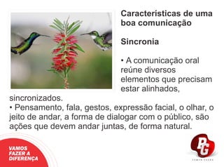 Características de uma
boa comunicação
Sincronia
• A comunicação oral
reúne diversos
elementos que precisam
estar alinhados,
sincronizados.
• Pensamento, fala, gestos, expressão facial, o olhar, o
jeito de andar, a forma de dialogar com o público, são
ações que devem andar juntas, de forma natural.
VAMOS
FAZER A
DIFERENÇA
 
