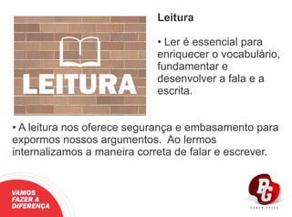 Leitura
• Ler é essencial para
enriquecer o vocabulário,
fundamentar e
desenvolver a fala e a
escrita.
• A leitura nos oferece segurança e embasamento para
expormos nossos argumentos. Ao lermos
internalizamos a maneira correta de falar e escrever.
LEITURA
VAMOS
FAZER A
DIFERENÇA
 