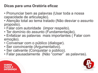 Dicas para uma Oratória eﬁcaz
• Pronunciar bem as palavras (Usar toda a nossa
capacidade de articulação).
• Atenção total ao tema tratado (Não desviar o assunto
proposto).
• Falar com autoridade (impor respeito).
• Ter domínio do assunto (Fundamentação).
• Enfatizar as palavras mais importantes ( Falar com
emoção).
• Conversar com o público (dialogar).
• Ser convincente (Argumentativo).
• Ser cativante (Conquistar o público).
• Falar pausadamente (Não “comer” as palavras).
VAMOS
FAZER A
DIFERENÇA
 