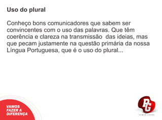 Uso do plural
Conheço bons comunicadores que sabem ser
convincentes com o uso das palavras. Que têm
coerência e clareza na transmissão das ideias, mas
que pecam justamente na questão primária da nossa
Língua Portuguesa, que é o uso do plural...
VAMOS
FAZER A
DIFERENÇA
 