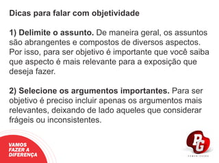 Dicas para falar com objetividade
1) Delimite o assunto. De maneira geral, os assuntos
são abrangentes e compostos de diversos aspectos.
Por isso, para ser objetivo é importante que você saiba
que aspecto é mais relevante para a exposição que
deseja fazer.
2) Selecione os argumentos importantes. Para ser
objetivo é preciso incluir apenas os argumentos mais
relevantes, deixando de lado aqueles que considerar
frágeis ou inconsistentes.
VAMOS
FAZER A
DIFERENÇA
 