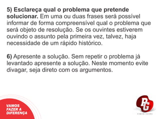 5) Esclareça qual o problema que pretende
solucionar. Em uma ou duas frases será possível
informar de forma compreensível qual o problema que
será objeto de resolução. Se os ouvintes estiverem
ouvindo o assunto pela primeira vez, talvez, haja
necessidade de um rápido histórico.
6) Apresente a solução. Sem repetir o problema já
levantado apresente a solução. Neste momento evite
divagar, seja direto com os argumentos.
VAMOS
FAZER A
DIFERENÇA
 