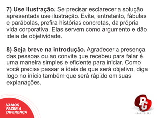 7) Use ilustração. Se precisar esclarecer a solução
apresentada use ilustração. Evite, entretanto, fábulas
e parábolas, preﬁra histórias concretas, da própria
vida corporativa. Elas servem como argumento e dão
ideia de objetividade.
8) Seja breve na introdução. Agradecer a presença
das pessoas ou ao convite que recebeu para falar é
uma maneira simples e eﬁciente para iniciar. Como
você precisa passar a ideia de que será objetivo, diga
logo no início também que será rápido em suas
explanações.
VAMOS
FAZER A
DIFERENÇA
 