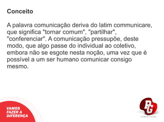 Conceito
A palavra comunicação deriva do latim communicare,
que signiﬁca "tornar comum", "partilhar",
"conferenciar". A comunicação pressupõe, deste
modo, que algo passe do individual ao coletivo,
embora não se esgote nesta noção, uma vez que é
possível a um ser humano comunicar consigo
mesmo.
VAMOS
FAZER A
DIFERENÇA
 