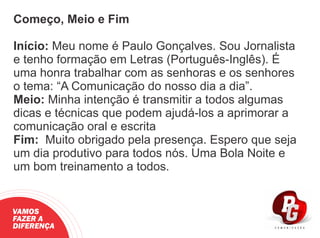 Começo, Meio e Fim
Início: Meu nome é Paulo Gonçalves. Sou Jornalista
e tenho formação em Letras (Português-Inglês). É
uma honra trabalhar com as senhoras e os senhores
o tema: “A Comunicação do nosso dia a dia”.
Meio: Minha intenção é transmitir a todos algumas
dicas e técnicas que podem ajudá-los a aprimorar a
comunicação oral e escrita
Fim: Muito obrigado pela presença. Espero que seja
um dia produtivo para todos nós. Uma Bola Noite e
um bom treinamento a todos.
VAMOS
FAZER A
DIFERENÇA
 