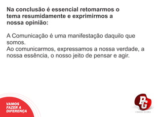 Na conclusão é essencial retomarmos o
tema resumidamente e exprimirmos a
nossa opinião:
A Comunicação é uma manifestação daquilo que
somos.
Ao comunicarmos, expressamos a nossa verdade, a
nossa essência, o nosso jeito de pensar e agir.
VAMOS
FAZER A
DIFERENÇA
 