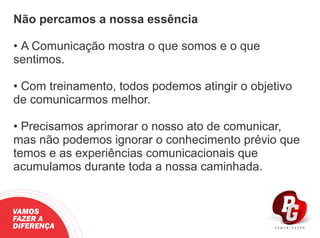 Não percamos a nossa essência
• A Comunicação mostra o que somos e o que
sentimos.
• Com treinamento, todos podemos atingir o objetivo
de comunicarmos melhor.
• Precisamos aprimorar o nosso ato de comunicar,
mas não podemos ignorar o conhecimento prévio que
temos e as experiências comunicacionais que
acumulamos durante toda a nossa caminhada.
VAMOS
FAZER A
DIFERENÇA
 