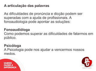 A articulação das palavras
As diﬁculdades de pronúncia e dicção podem ser
superadas com a ajuda de proﬁssionais. A
fonoaudiologia pode apontar as soluções:
Fonoaudióloga
Como podemos superar as diﬁculdades de falarmos em
público.
Psicóloga
A Psicologia pode nos ajudar a vencermos nossos
medos.
VAMOS
FAZER A
DIFERENÇA
 