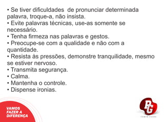 • Se tiver diﬁculdades de pronunciar determinada
palavra, troque-a, não insista.
• Evite palavras técnicas, use-as somente se
necessário.
• Tenha ﬁrmeza nas palavras e gestos.
• Preocupe-se com a qualidade e não com a
quantidade.
• Resista às pressões, demonstre tranquilidade, mesmo
se estiver nervoso.
• Transmita segurança.
• Calma.
• Mantenha o controle.
• Dispense ironias.
VAMOS
FAZER A
DIFERENÇA
 