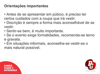 Orientações importantes
• Antes de se apresentar em púbico, é preciso ter
certos cuidados com a roupa que irá vestir.
• Discrição é sempre a forma mais aconselhável de se
vestir.
• Sentir-se bem, é muito importante.
• Se o evento exige formalidades, recomenda-se terno
e gravata.
• Em situações informais, aconselha-se vestir-se o
mais natural possível.
VAMOS
FAZER A
DIFERENÇA
 