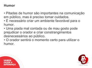 Humor
• Pitadas de humor são importantes na comunicação
em público, mas é preciso tomar cuidados.
• É necessário criar um ambiente favorável para o
humor.
• Uma piada mal contada ou de mau gosto pode
prejudicar o orador e criar constrangimentos
desnecessários ao público.
• O orador sentirá o momento certo para utilizar o
humor.
VAMOS
FAZER A
DIFERENÇA
 