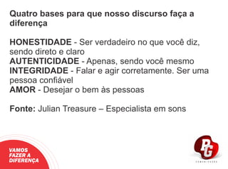 Quatro bases para que nosso discurso faça a
diferença
HONESTIDADE - Ser verdadeiro no que você diz,
sendo direto e claro
AUTENTICIDADE - Apenas, sendo você mesmo
INTEGRIDADE - Falar e agir corretamente. Ser uma
pessoa conﬁável
AMOR - Desejar o bem às pessoas
Fonte: Julian Treasure – Especialista em sons
VAMOS
FAZER A
DIFERENÇA
 