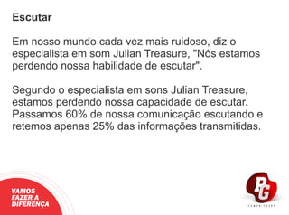 Escutar
Em nosso mundo cada vez mais ruidoso, diz o
especialista em som Julian Treasure, "Nós estamos
perdendo nossa habilidade de escutar".
Segundo o especialista em sons Julian Treasure,
estamos perdendo nossa capacidade de escutar.
Passamos 60% de nossa comunicação escutando e
retemos apenas 25% das informações transmitidas.
VAMOS
FAZER A
DIFERENÇA
 