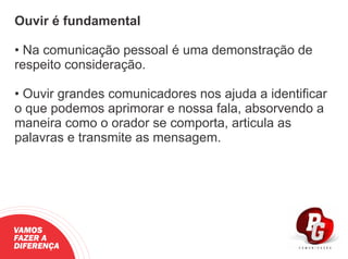 Ouvir é fundamental
• Na comunicação pessoal é uma demonstração de
respeito consideração.
• Ouvir grandes comunicadores nos ajuda a identiﬁcar
o que podemos aprimorar e nossa fala, absorvendo a
maneira como o orador se comporta, articula as
palavras e transmite as mensagem.
VAMOS
FAZER A
DIFERENÇA
 