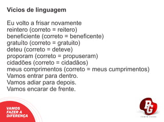 Vícios de linguagem
Eu volto a frisar novamente
reintero (correto = reitero)
beneﬁciente (correto = beneﬁcente)
gratuíto (correto = gratuito)
deteu (correto = deteve)
proporam (correto = propuseram)
cidadões (correto = cidadãos)
meus comprimentos (correto = meus cumprimentos)
Vamos entrar para dentro.
Vamos adiar para depois.
Vamos encarar de frente.
VAMOS
FAZER A
DIFERENÇA
 