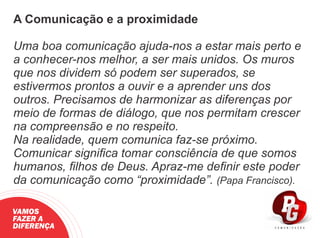 A Comunicação e a proximidade
Uma boa comunicação ajuda-nos a estar mais perto e
a conhecer-nos melhor, a ser mais unidos. Os muros
que nos dividem só podem ser superados, se
estivermos prontos a ouvir e a aprender uns dos
outros. Precisamos de harmonizar as diferenças por
meio de formas de diálogo, que nos permitam crescer
na compreensão e no respeito.
Na realidade, quem comunica faz-se próximo.
Comunicar signiﬁca tomar consciência de que somos
humanos, ﬁlhos de Deus. Apraz-me deﬁnir este poder
da comunicação como “proximidade”. (Papa Francisco).
VAMOS
FAZER A
DIFERENÇA
 