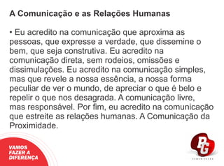 A Comunicação e as Relações Humanas
• Eu acredito na comunicação que aproxima as
pessoas, que expresse a verdade, que dissemine o
bem, que seja construtiva. Eu acredito na
comunicação direta, sem rodeios, omissões e
dissimulações. Eu acredito na comunicação simples,
mas que revele a nossa essência, a nossa forma
peculiar de ver o mundo, de apreciar o que é belo e
repelir o que nos desagrada. A comunicação livre,
mas responsável. Por ﬁm, eu acredito na comunicação
que estreite as relações humanas. A Comunicação da
Proximidade.
VAMOS
FAZER A
DIFERENÇA
 