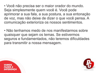 • Você não precisa ser o maior orador do mundo.
Seja simplesmente quem você é. Você pode
aprimorar a sua fala, a sua postura, a sua entonação
de voz, mas não deixe de dizer o que você pensa. A
comunicação exterioriza os nossos sentimentos.
• Não tenhamos medo de nos manifestarmos sobre
quaisquer que sejam os temas. Se estivermos
seguros e fundamentados, não teremos diﬁculdades
para transmitir a nossa mensagem.
VAMOS
FAZER A
DIFERENÇA
 
