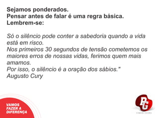 Sejamos ponderados.
Pensar antes de falar é uma regra básica.
Lembrem-se:
Só o silêncio pode conter a sabedoria quando a vida
está em risco.
Nos primeiros 30 segundos de tensão cometemos os
maiores erros de nossas vidas, ferimos quem mais
amamos.
Por isso, o silêncio é a oração dos sábios."
Augusto Cury
VAMOS
FAZER A
DIFERENÇA
 