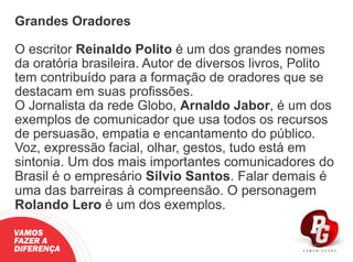 Grandes Oradores
O escritor Reinaldo Polito é um dos grandes nomes
da oratória brasileira. Autor de diversos livros, Polito
tem contribuído para a formação de oradores que se
destacam em suas proﬁssões.
O Jornalista da rede Globo, Arnaldo Jabor, é um dos
exemplos de comunicador que usa todos os recursos
de persuasão, empatia e encantamento do público.
Voz, expressão facial, olhar, gestos, tudo está em
sintonia. Um dos mais importantes comunicadores do
Brasil é o empresário Silvio Santos. Falar demais é
uma das barreiras à compreensão. O personagem
Rolando Lero é um dos exemplos.
VAMOS
FAZER A
DIFERENÇA
 