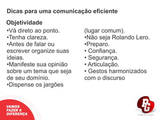 Dicas para uma comunicação eﬁciente
Objetividade
•Vá direto ao ponto.
•Tenha clareza.
•Antes de falar ou
escrever organize suas
ideias.
•Manifeste sua opinião
sobre um tema que seja
de seu domínio.
•Dispense os jargões
(lugar comum).
•Não seja Rolando Lero.
•Preparo.
• Conﬁança.
• Segurança.
• Articulação.
• Gestos harmonizados
com o discurso
VAMOS
FAZER A
DIFERENÇA
 