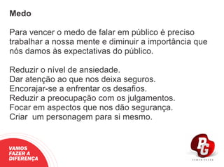 Medo
Para vencer o medo de falar em público é preciso
trabalhar a nossa mente e diminuir a importância que
nós damos às expectativas do público.
Reduzir o nível de ansiedade.
Dar atenção ao que nos deixa seguros.
Encorajar-se a enfrentar os desaﬁos.
Reduzir a preocupação com os julgamentos.
Focar em aspectos que nos dão segurança.
Criar um personagem para si mesmo.
VAMOS
FAZER A
DIFERENÇA
 
