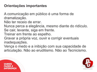 Orientações importantes
A comunicação em público é uma forma de
dramatização.
Não ter receio de errar.
Nunca perca a elegância, mesmo diante do ridículo.
Se cair, levante, siga em frente.
Treinar em frente ao espelho.
Gravar a própria voz, ouvir e corrigir eventuais
inadequações.
Vença o medo e a inibição com sua capacidade de
articulação. Não ao eruditismo. Não ao Tecnicismo.
VAMOS
FAZER A
DIFERENÇA
 
