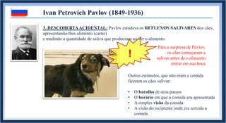 Ivan Petrovich Pavlov (1849-1936)
Para a surpresa de Pavlov,
os cães começaram a
salivar antes de o alimento
entrar em sua boca
Outros estímulos, que não eram a comida
fizeram os cães salivar:
• O barulho de seus passos
• O horário em que a comida era apresentada
• A simples visão da comida
• A visão do recipiente onde era servida a
comida.
!
3. DESCOBERTAACIDENTAL: Pavlov estudava os REFLEXOS SALIVARES dos cães,
apresentando-lhes alimento (carne)
e medindo a quantidade de saliva que produziam ao ver o alimento.
 