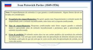 Ivan Petrovich Pavlov (1849-1936)
Exemplo 3: Disparar o coração ao sentir o perfume da namorada.
Namorada Taquicardia
Estímulo
incondicionado
Resposta
incondicionada
Perfume Taquicardia
Estímulo
condicionado
Resposta
condicionada
Perfume
REFLEXO INATO REFLEXO APRENDIDO
APRENDIZAGEM
Estímulo
neutro
Nota: O emparelhamento de estímulos é o que garante o condicionamento. Alguns fatores devem ser
levados em consideração:
a) Frequência dos emparelhamentos: Em geral, quanto mais frequentemente o estímulo neutro for
emparelhado com o estímulo incondicionado, mais forte será a resposta condicionada.
b) Tipo de emparelhamento: Respostas condicionadas mais fortes surgem quando o estímulo
neutro é apresentado antes do estímulo incondicionado e permanece após a apresentação do
estímulo incondicionado.
c) Grau de predição: O estímulo neutro deve ter um caráter preditivo da ocorrência do estímulo
incondicionado. Um som que ocorre sempre antes da apresentação de alimento eliciará com mais
facilidade a salivação do que um som que às vezes ocorre antes da apresentação da comida, ou às
vezes não ocorre.
 