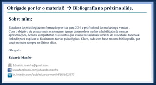 Obrigado por ler o material!  Bibliografia no próximo slide.
Sobre mim:
Estudante de psicologia com formação prevista para 2016 e profissional de marketing e vendas .
Com o objetivo de estudar mais e ao mesmo tempo desenvolver melhor a habilidade de montar
apresentações, decidiu compartilhar os assuntos que estuda na faculdade através do slideshare, facebook,
linkedin para explicar as fascinantes teorias psicológicas. Claro, tudo com base em uma bibliografia, que
você encontra sempre no último slide.
Obrigado,
Eduardo Manfré
 