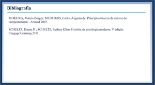 Bibliografia
MOREIRA, Márcio Borges; MEDEIROS, Carlos Augusto de. Princípios básicos da análise do
comportamento . Artmed 2007.
SCHULTZ, Duane P. ; SCHULTZ, Sydney Ellen. História da psicologia moderna. 9ª edição.
Cengage Learning 2011.
 