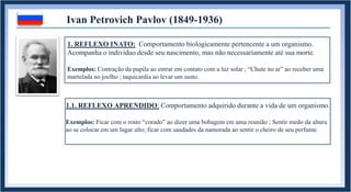 1. REFLEXO INATO: Comportamento biologicamente pertencente a um organismo.
Acompanha o indivíduo desde seu nascimento, mas não necessariamente até sua morte.
Exemplos: Contração da pupila ao entrar em contato com a luz solar ; “Chute no ar” ao receber uma
martelada no joelho ; taquicardia ao levar um susto.
Ivan Petrovich Pavlov (1849-1936)
1.1. REFLEXO APRENDIDO: Comportamento adquirido durante a vida de um organismo.
Exemplos: Ficar com o rosto “corado” ao dizer uma bobagem em uma reunião ; Sentir medo da altura
ao se colocar em um lugar alto; ficar com saudades da namorada ao sentir o cheiro de seu perfume.
 