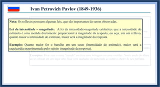 1. REFLEXO INATO: Comportamento biologicamente pertencente a um organismo.
Acompanha o indivíduo desde seu nascimento, mas não necessariamente até sua morte.
Exemplos: Contração da pupila ao entrar em contato com a luz solar ; “Chute no ar” ao receber uma
martelada no joelho ; taquicardia ao levar um susto.
Ivan Petrovich Pavlov (1849-1936)
1.1. REFLEXO APRENDIDO: Comportamento adquirido durante a vida de um organismo.
Exemplos: Ficar com o rosto “corado” ao dizer uma bobagem em uma reunião ; Sentir medo da altura
ao se colocar em um lugar alto; ficar com saudades da namorada ao sentir o cheiro de seu perfume.
Nota: Os reflexos possuem algumas leis, que são importantes de serem observadas.
Lei da intensidade – magnitude: A lei da intensidade-magnitude estabelece que a intensidade do
estímulo é uma medida diretamente proporcional à magnitude da resposta, ou seja, em um reflexo,
quanto maior a intensidade do estímulo, maior será a magnitude da resposta.
Exemplo: Quanto maior for o barulho em um susto (intensidade do estímulo), maior será a
taquicardia experimentada pelo sujeito (magnitude da resposta).
 