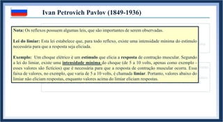 1. REFLEXO INATO: Comportamento biologicamente pertencente a um organismo.
Acompanha o indivíduo desde seu nascimento, mas não necessariamente até sua morte.
Exemplos: Contração da pupila ao entrar em contato com a luz solar ; “Chute no ar” ao receber uma
martelada no joelho ; taquicardia ao levar um susto.
Ivan Petrovich Pavlov (1849-1936)
1.1. REFLEXO APRENDIDO: Comportamento adquirido durante a vida de um organismo.
Exemplos: Ficar com o rosto “corado” ao dizer uma bobagem em uma reunião ; Sentir medo da altura
ao se colocar em um lugar alto; ficar com saudades da namorada ao sentir o cheiro de seu perfume.
Nota: Os reflexos possuem algumas leis, que são importantes de serem observadas.
Lei do limiar: Esta lei estabelece que, para todo reflexo, existe uma intensidade mínima do estímulo
necessária para que a resposta seja eliciada.
Exemplo: Um choque elétrico é um estímulo que elicia a resposta de contração muscular. Segundo
a lei do limiar, existe uma intensidade mínima do choque (de 5 a 10 volts, apenas como exemplo -
esses valores são fictícios) que é necessária para que a resposta de contração muscular ocorra. Essa
faixa de valores, no exemplo, que varia de 5 a 10 volts, é chamada limiar. Portanto, valores abaixo do
limiar não eliciam respostas, enquanto valores acima do limiar eliciam respostas.
 