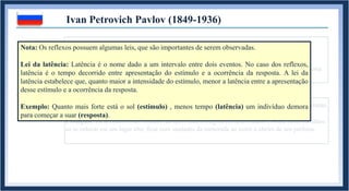 1. REFLEXO INATO: Comportamento biologicamente pertencente a um organismo.
Acompanha o indivíduo desde seu nascimento, mas não necessariamente até sua morte.
Exemplos: Contração da pupila ao entrar em contato com a luz solar ; “Chute no ar” ao receber uma
martelada no joelho ; taquicardia ao levar um susto.
Ivan Petrovich Pavlov (1849-1936)
1.1. REFLEXO APRENDIDO: Comportamento adquirido durante a vida de um organismo.
Exemplos: Ficar com o rosto “corado” ao dizer uma bobagem em uma reunião ; Sentir medo da altura
ao se colocar em um lugar alto; ficar com saudades da namorada ao sentir o cheiro de seu perfume.
Nota: Os reflexos possuem algumas leis, que são importantes de serem observadas.
Lei da latência: Latência é o nome dado a um intervalo entre dois eventos. No caso dos reflexos,
latência é o tempo decorrido entre apresentação do estímulo e a ocorrência da resposta. A lei da
latência estabelece que, quanto maior a intensidade do estímulo, menor a latência entre a apresentação
desse estímulo e a ocorrência da resposta.
Exemplo: Quanto mais forte está o sol (estímulo) , menos tempo (latência) um indivíduo demora
para começar a suar (resposta).
 