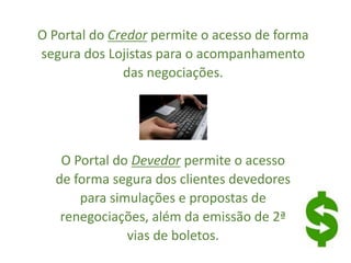 O Portal do Credor permite o acesso de forma
segura dos Lojistas para o acompanhamento
das negociações.
O Portal do Devedor permite o acesso
de forma segura dos clientes devedores
para simulações e propostas de
renegociações, além da emissão de 2ª
vias de boletos.
 