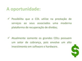 A oportunidade:
 Possibilita que o CDL utilize na prestação de
serviços ao seus associados uma moderna
plataforma de recuperação de dívidas;
 Atualmente somente os grandes CDLs possuem
um setor de cobrança, pois envolve um alto
investimento em software e hardware.
 